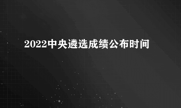 2022中央遴选成绩公布时间