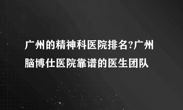 广州的精神科医院排名?广州脑博仕医院靠谱的医生团队