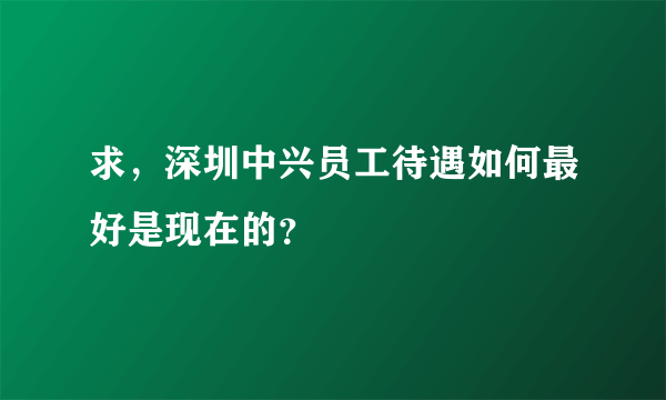 求，深圳中兴员工待遇如何最好是现在的？