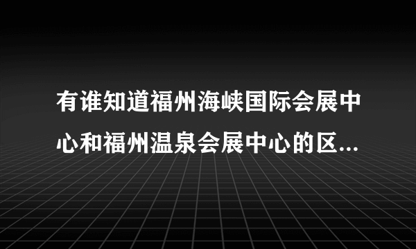 有谁知道福州海峡国际会展中心和福州温泉会展中心的区别？具体点的呀！！！