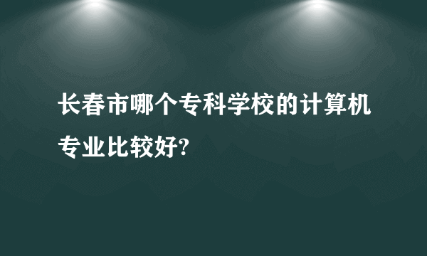 长春市哪个专科学校的计算机专业比较好?