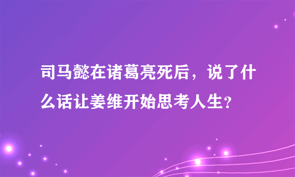 司马懿在诸葛亮死后，说了什么话让姜维开始思考人生？