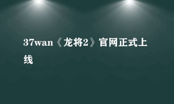 37wan《龙将2》官网正式上线