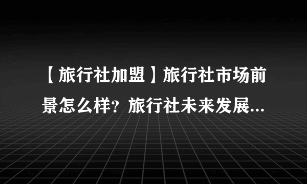 【旅行社加盟】旅行社市场前景怎么样？旅行社未来发展趋势分析