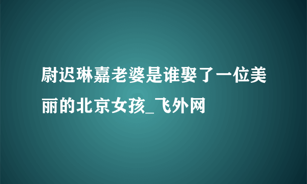 尉迟琳嘉老婆是谁娶了一位美丽的北京女孩_飞外网