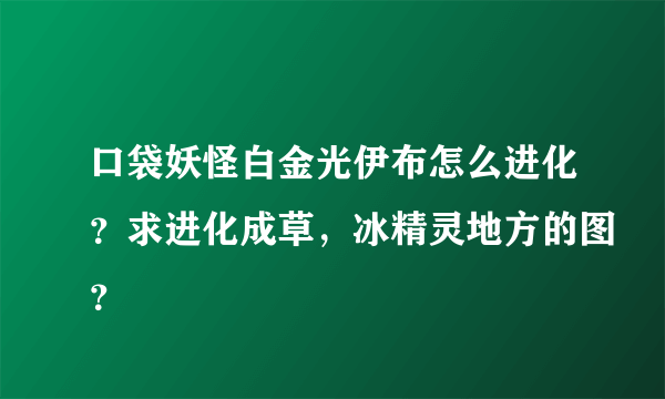 口袋妖怪白金光伊布怎么进化？求进化成草，冰精灵地方的图？