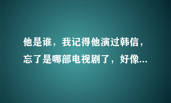 他是谁，我记得他演过韩信，忘了是哪部电视剧了，好像是03的电视剧，谁知道的告诉我下