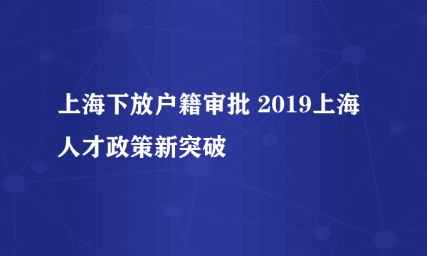 上海下放户籍审批 2019上海人才政策新突破