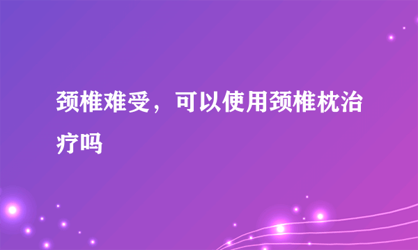 颈椎难受，可以使用颈椎枕治疗吗