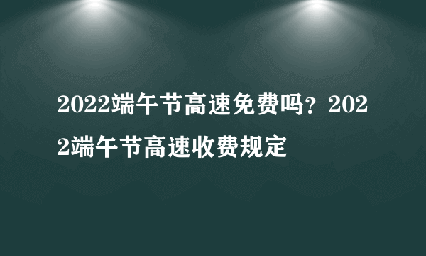 2022端午节高速免费吗？2022端午节高速收费规定