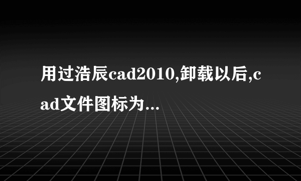 用过浩辰cad2010,卸载以后,cad文件图标为何改变了,如何变回原来的?