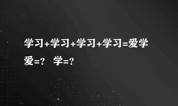 学习+学习+学习+学习=爱学 爱=？ 学=？