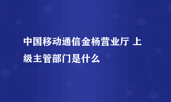 中国移动通信金杨营业厅 上级主管部门是什么