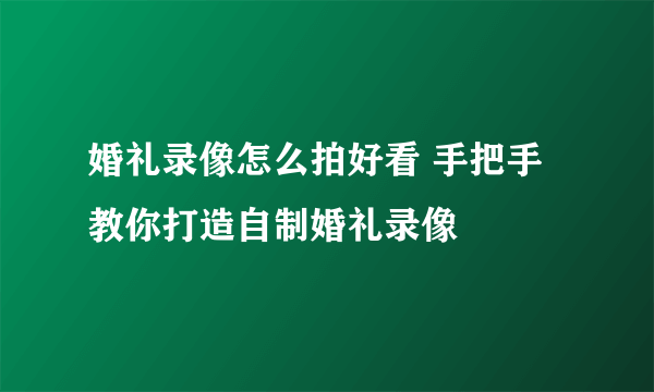 婚礼录像怎么拍好看 手把手教你打造自制婚礼录像