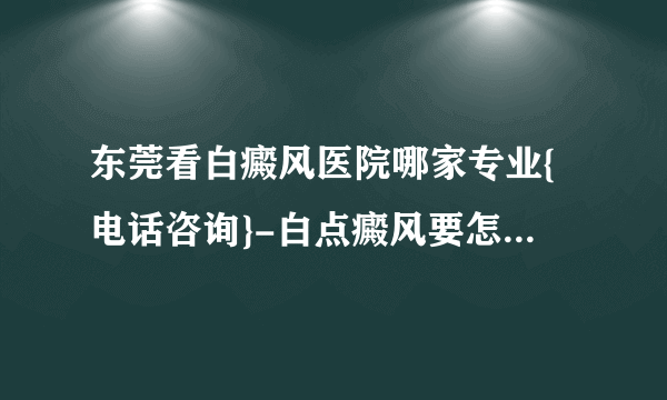 东莞看白癜风医院哪家专业{电话咨询}-白点癜风要怎么样治疗