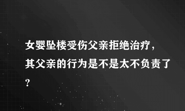 女婴坠楼受伤父亲拒绝治疗，其父亲的行为是不是太不负责了？