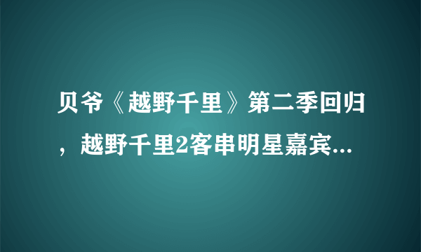 贝爷《越野千里》第二季回归，越野千里2客串明星嘉宾名单都有谁？