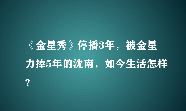 《金星秀》停播3年，被金星力捧5年的沈南，如今生活怎样？