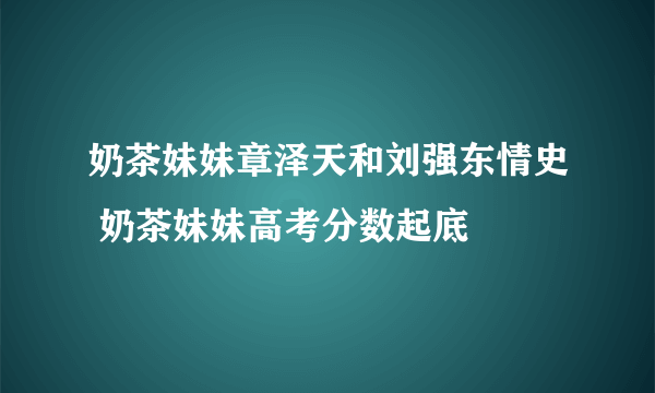 奶茶妹妹章泽天和刘强东情史 奶茶妹妹高考分数起底