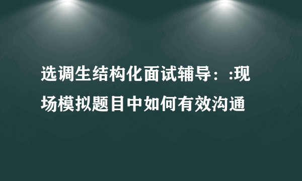 选调生结构化面试辅导：:现场模拟题目中如何有效沟通