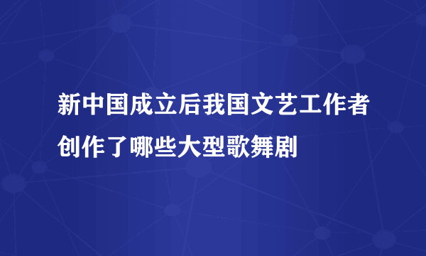 新中国成立后我国文艺工作者创作了哪些大型歌舞剧