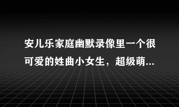 安儿乐家庭幽默录像里一个很可爱的姓曲小女生，超级萌超级可爱。是今天看到的看到的。