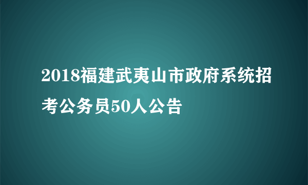 2018福建武夷山市政府系统招考公务员50人公告