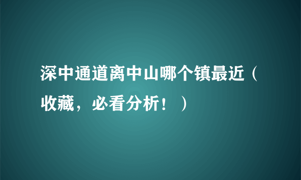 深中通道离中山哪个镇最近（收藏，必看分析！）