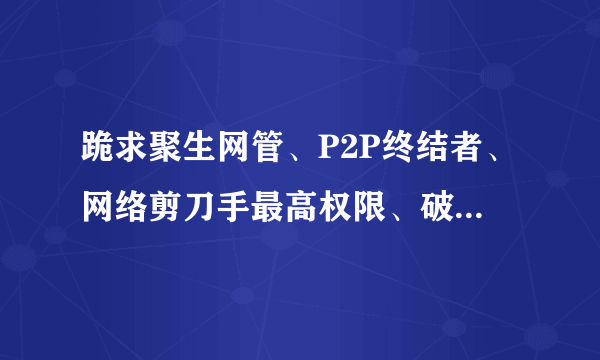 跪求聚生网管、P2P终结者、网络剪刀手最高权限、破解版！！！只要能让我不受控制，分就拿去！！！