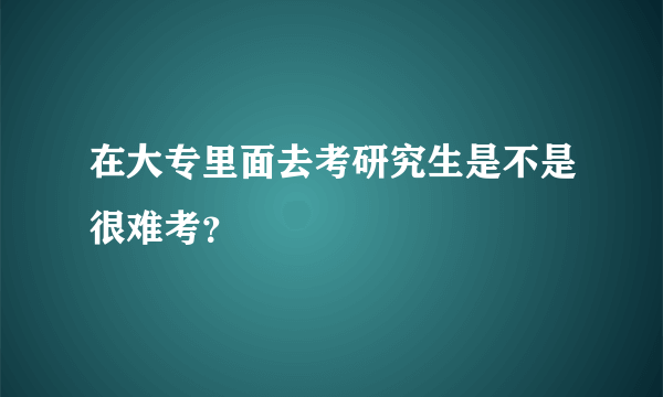 在大专里面去考研究生是不是很难考？