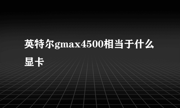 英特尔gmax4500相当于什么显卡