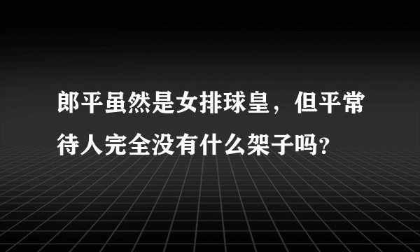 郎平虽然是女排球皇，但平常待人完全没有什么架子吗？