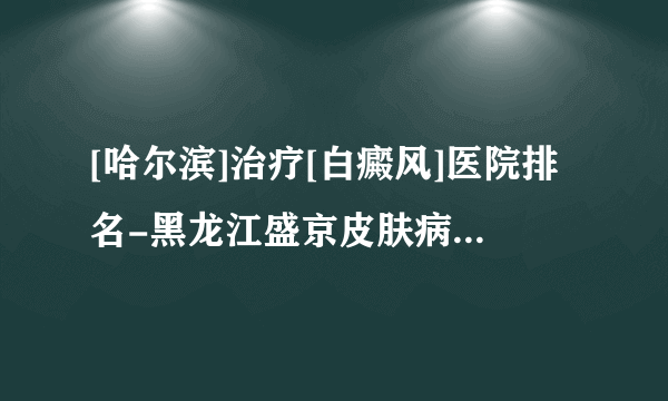 [哈尔滨]治疗[白癜风]医院排名-黑龙江盛京皮肤病医院怎么样