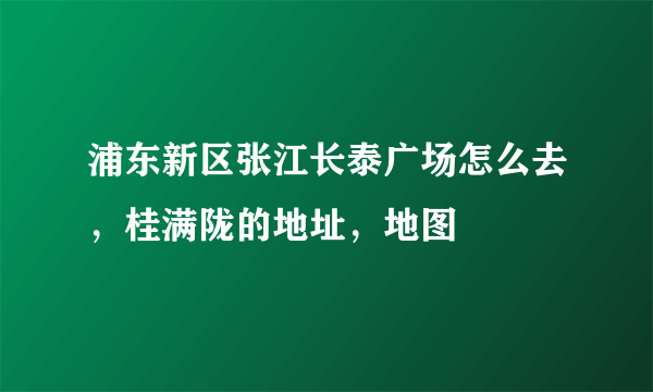 浦东新区张江长泰广场怎么去，桂满陇的地址，地图