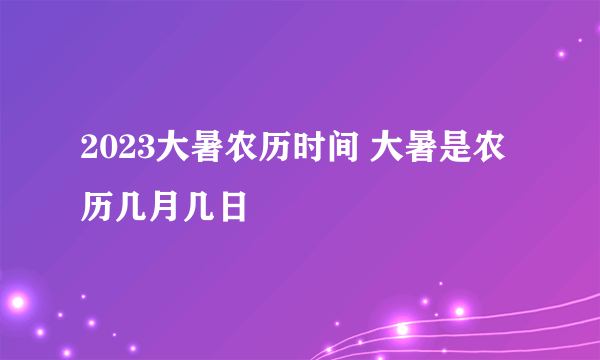 2023大暑农历时间 大暑是农历几月几日