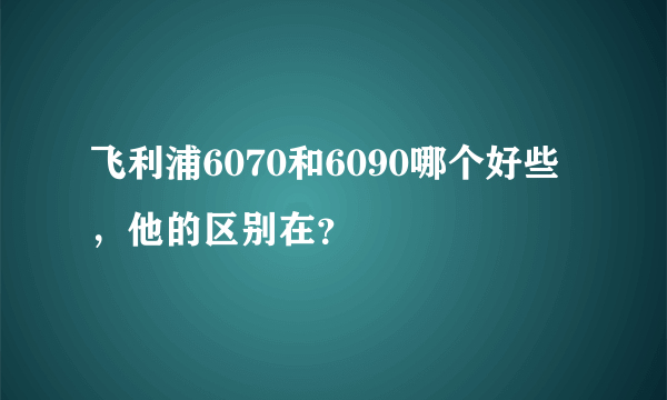 飞利浦6070和6090哪个好些，他的区别在？