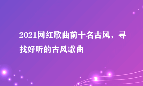 2021网红歌曲前十名古风，寻找好听的古风歌曲