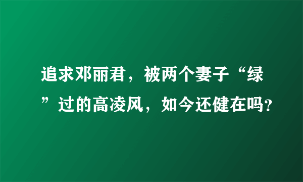 追求邓丽君，被两个妻子“绿”过的高凌风，如今还健在吗？