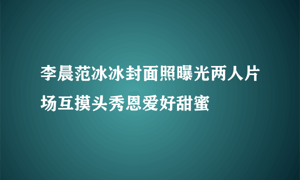 李晨范冰冰封面照曝光两人片场互摸头秀恩爱好甜蜜