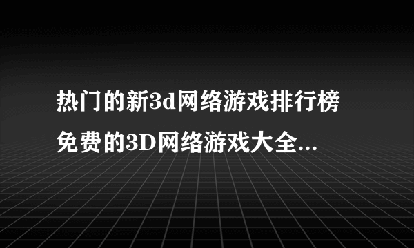 热门的新3d网络游戏排行榜 免费的3D网络游戏大全2023