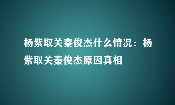 杨紫取关秦俊杰什么情况：杨紫取关秦俊杰原因真相