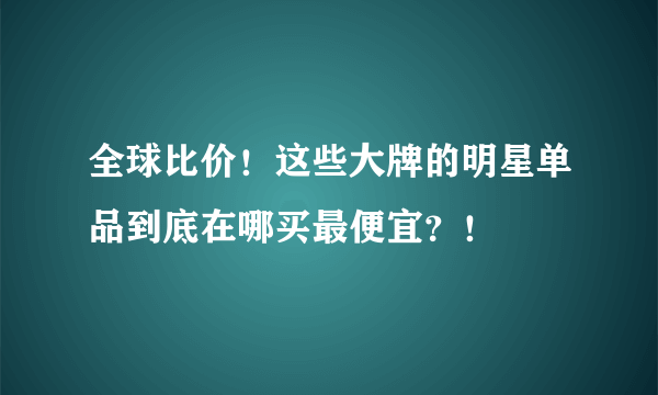 全球比价！这些大牌的明星单品到底在哪买最便宜？！