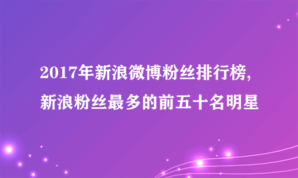 2017年新浪微博粉丝排行榜,新浪粉丝最多的前五十名明星