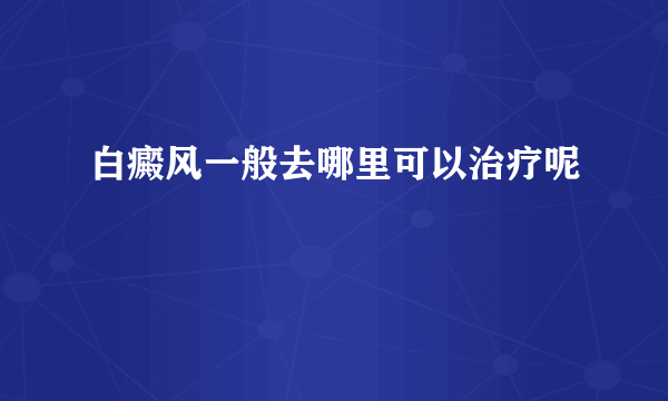 白癜风一般去哪里可以治疗呢