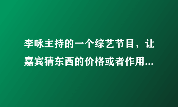 李咏主持的一个综艺节目，让嘉宾猜东西的价格或者作用的节目叫什么名字