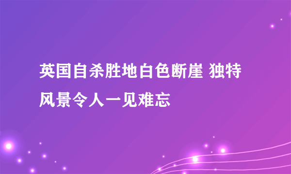 英国自杀胜地白色断崖 独特风景令人一见难忘