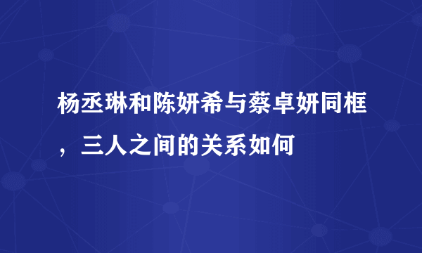 杨丞琳和陈妍希与蔡卓妍同框，三人之间的关系如何