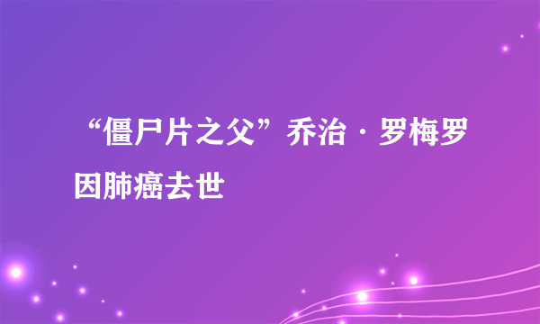 “僵尸片之父”乔治·罗梅罗因肺癌去世