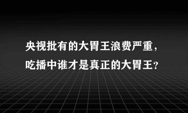 央视批有的大胃王浪费严重，吃播中谁才是真正的大胃王？