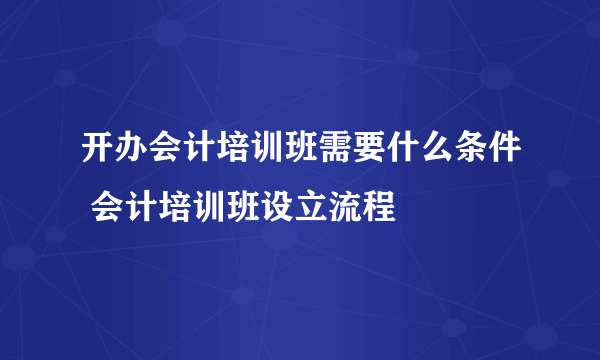 开办会计培训班需要什么条件 会计培训班设立流程